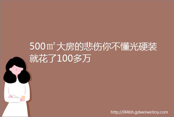 500㎡大房的悲伤你不懂光硬装就花了100多万