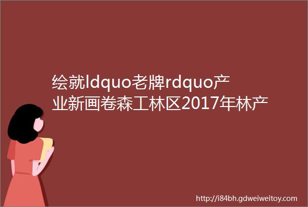 绘就ldquo老牌rdquo产业新画卷森工林区2017年林产工业发展综述